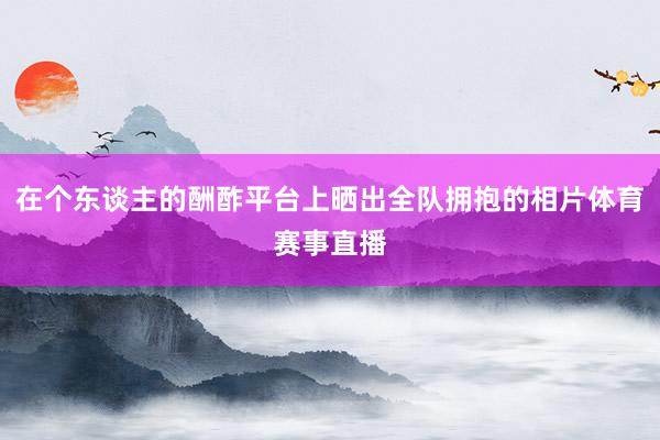 在个东谈主的酬酢平台上晒出全队拥抱的相片体育赛事直播