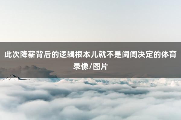此次降薪背后的逻辑根本儿就不是阛阓决定的体育录像/图片