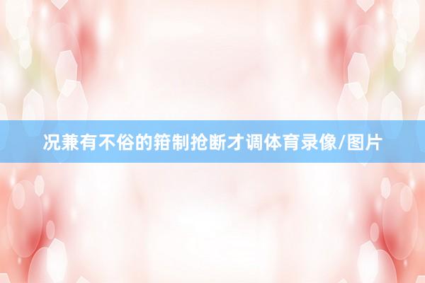 况兼有不俗的箝制抢断才调体育录像/图片