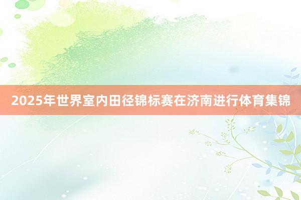 2025年世界室内田径锦标赛在济南进行体育集锦