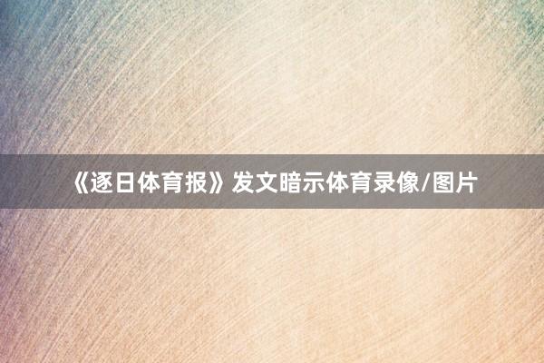 《逐日体育报》发文暗示体育录像/图片