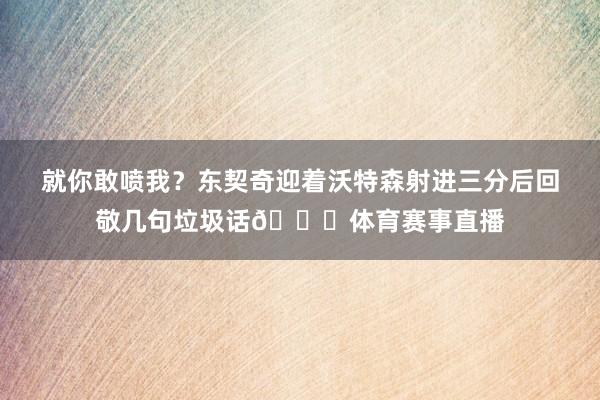 就你敢喷我？东契奇迎着沃特森射进三分后回敬几句垃圾话😅体育赛事直播