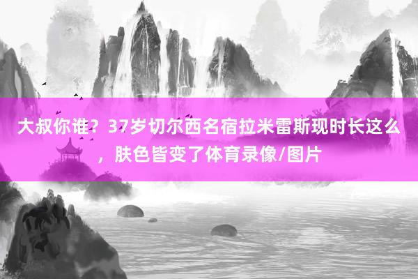 大叔你谁？37岁切尔西名宿拉米雷斯现时长这么，肤色皆变了体育录像/图片
