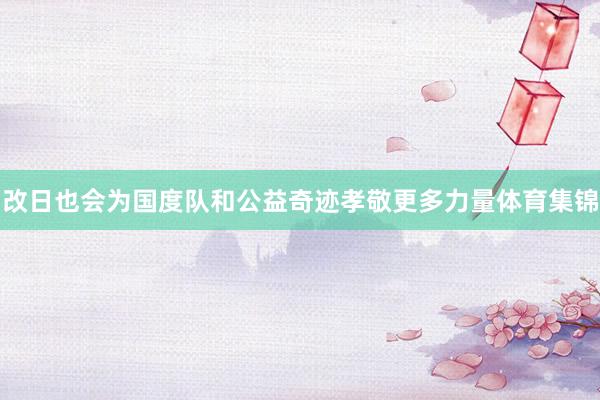 改日也会为国度队和公益奇迹孝敬更多力量体育集锦
