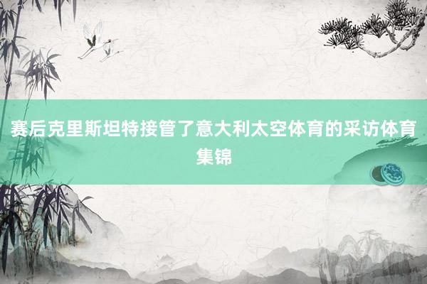 赛后克里斯坦特接管了意大利太空体育的采访体育集锦