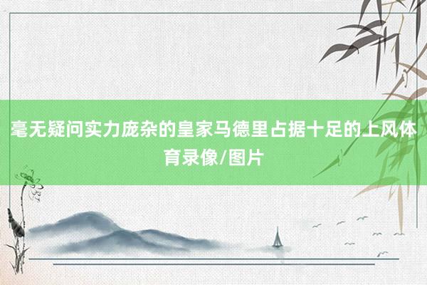 毫无疑问实力庞杂的皇家马德里占据十足的上风体育录像/图片