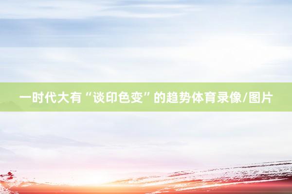一时代大有“谈印色变”的趋势体育录像/图片