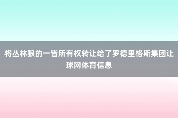 将丛林狼的一皆所有权转让给了罗德里格斯集团让球网体育信息