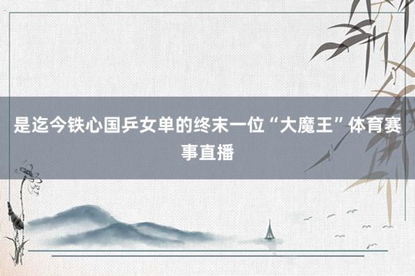 是迄今铁心国乒女单的终末一位“大魔王”体育赛事直播