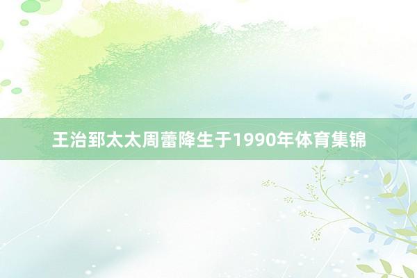 王治郅太太周蕾降生于1990年体育集锦