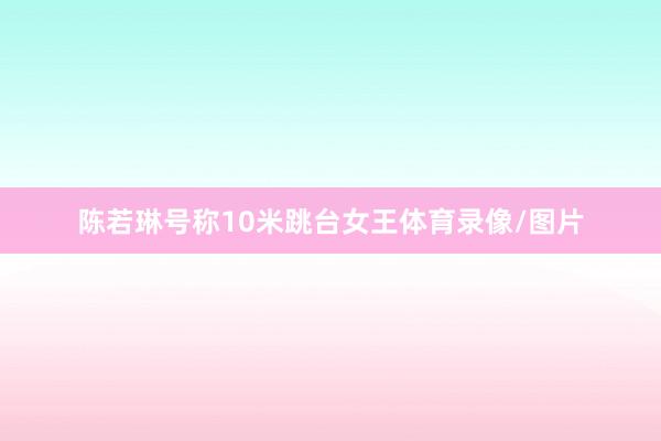 陈若琳号称10米跳台女王体育录像/图片