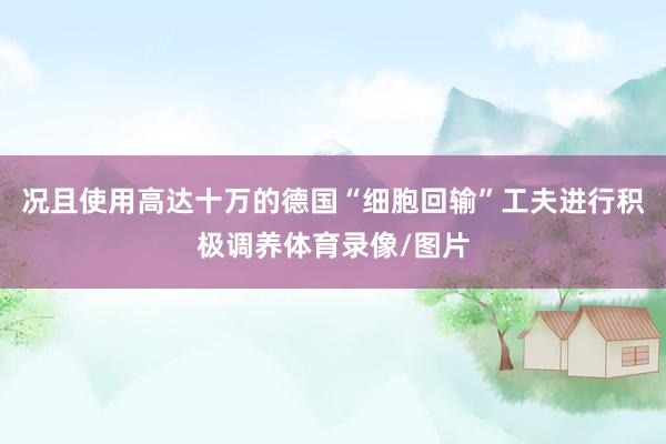 况且使用高达十万的德国“细胞回输”工夫进行积极调养体育录像/图片