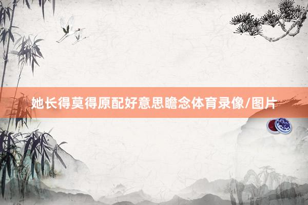 她长得莫得原配好意思瞻念体育录像/图片