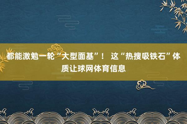 都能激勉一轮“大型面基”！ 这“热搜吸铁石”体质让球网体育信息