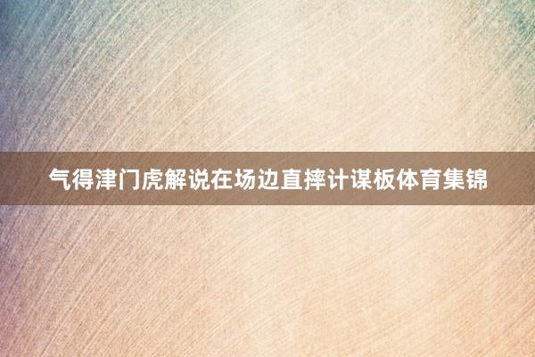 气得津门虎解说在场边直摔计谋板体育集锦