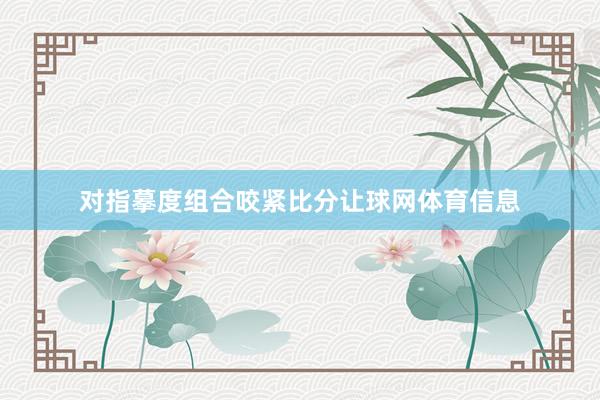 对指摹度组合咬紧比分让球网体育信息