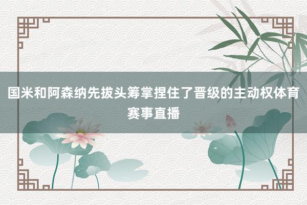 国米和阿森纳先拔头筹掌捏住了晋级的主动权体育赛事直播