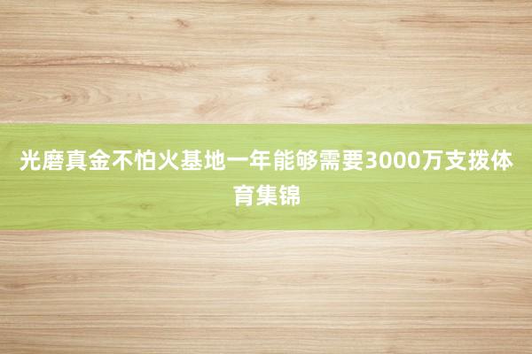 光磨真金不怕火基地一年能够需要3000万支拨体育集锦