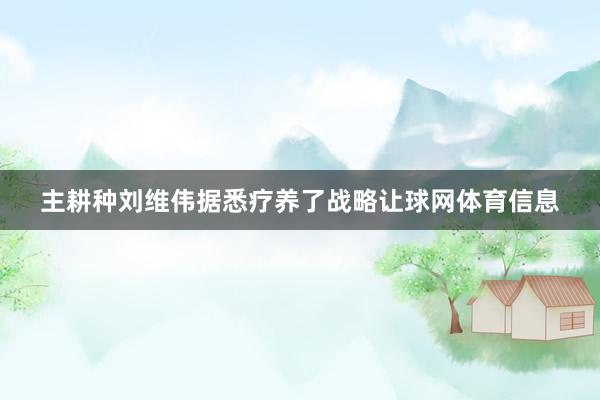 主耕种刘维伟据悉疗养了战略让球网体育信息