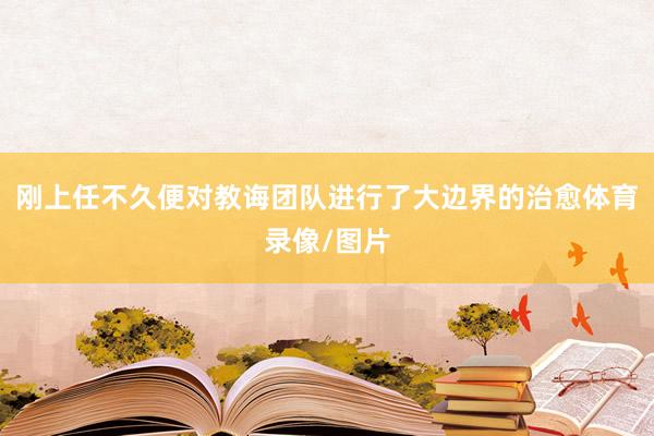 刚上任不久便对教诲团队进行了大边界的治愈体育录像/图片