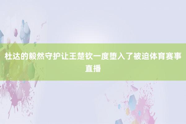 杜达的毅然守护让王楚钦一度堕入了被迫体育赛事直播