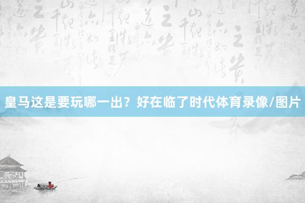 皇马这是要玩哪一出？好在临了时代体育录像/图片