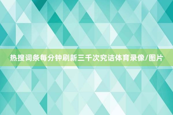 热搜词条每分钟刷新三千次究诘体育录像/图片