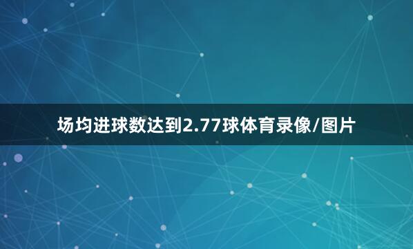 场均进球数达到2.77球体育录像/图片