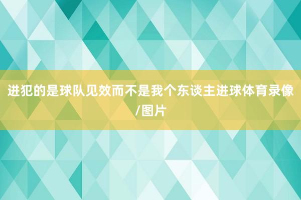 进犯的是球队见效而不是我个东谈主进球体育录像/图片