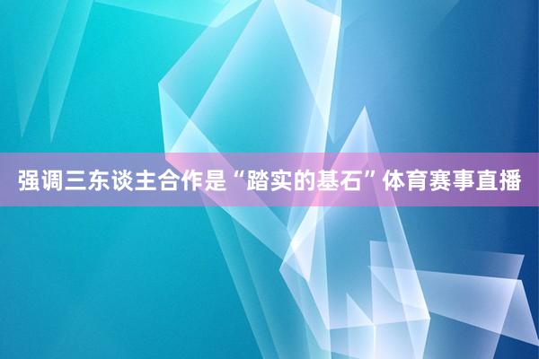 强调三东谈主合作是“踏实的基石”体育赛事直播