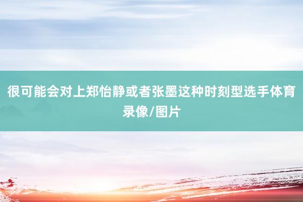 很可能会对上郑怡静或者张墨这种时刻型选手体育录像/图片