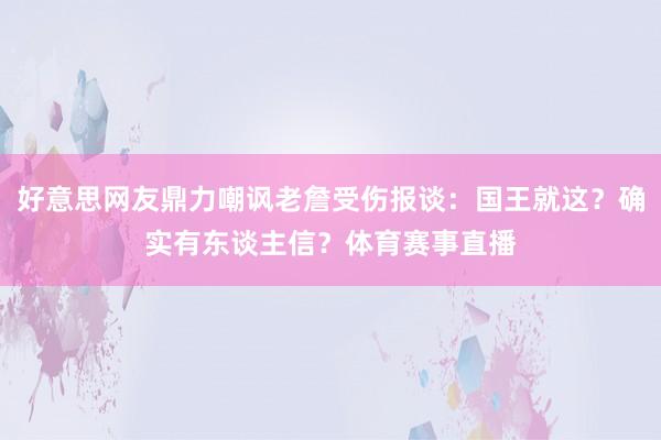 好意思网友鼎力嘲讽老詹受伤报谈：国王就这？确实有东谈主信？体育赛事直播