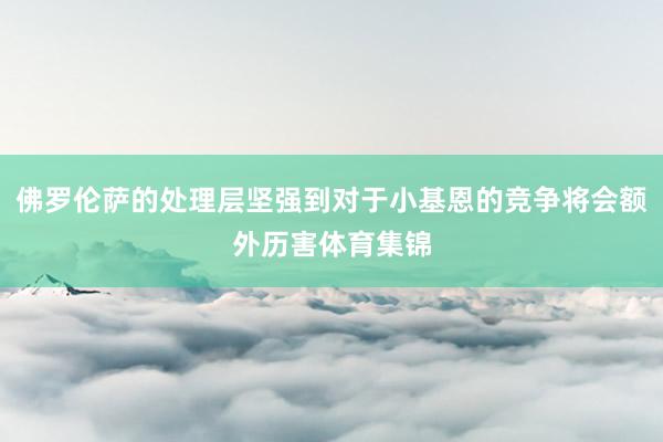 佛罗伦萨的处理层坚强到对于小基恩的竞争将会额外历害体育集锦