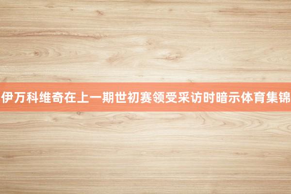 伊万科维奇在上一期世初赛领受采访时暗示体育集锦