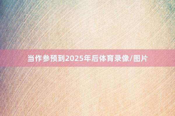 当作参预到2025年后体育录像/图片
