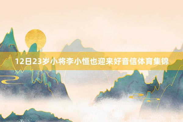 12日23岁小将李小恒也迎来好音信体育集锦