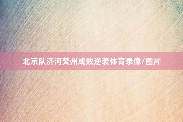 北京队济河焚州成效逆袭体育录像/图片