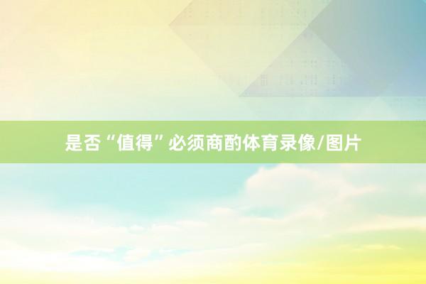 是否“值得”必须商酌体育录像/图片