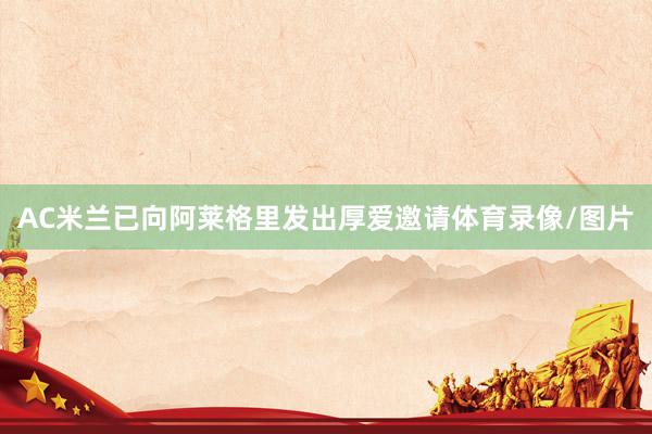 AC米兰已向阿莱格里发出厚爱邀请体育录像/图片