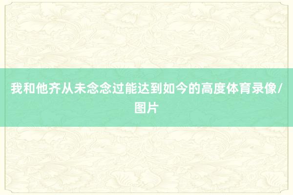 我和他齐从未念念过能达到如今的高度体育录像/图片