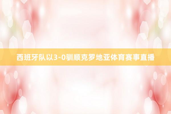 西班牙队以3-0驯顺克罗地亚体育赛事直播