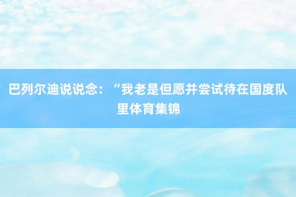 巴列尔迪说说念：“我老是但愿并尝试待在国度队里体育集锦