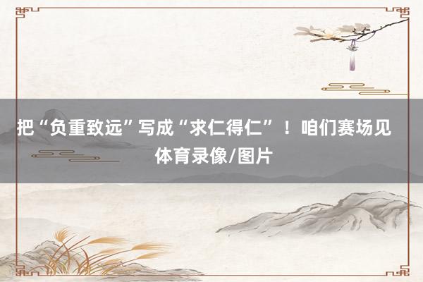 把“负重致远”写成“求仁得仁” ！咱们赛场见    体育录像/图片