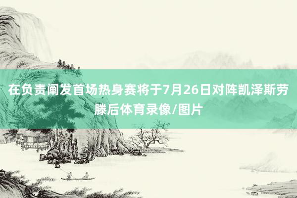 在负责阐发首场热身赛将于7月26日对阵凯泽斯劳滕后体育录像/图片