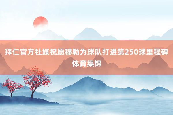 拜仁官方社媒祝愿穆勒为球队打进第250球里程碑体育集锦