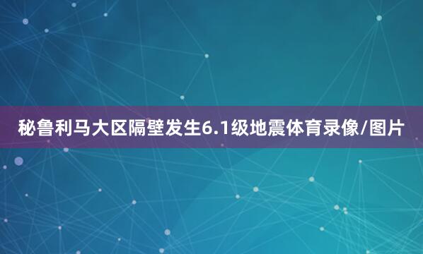 秘鲁利马大区隔壁发生6.1级地震体育录像/图片