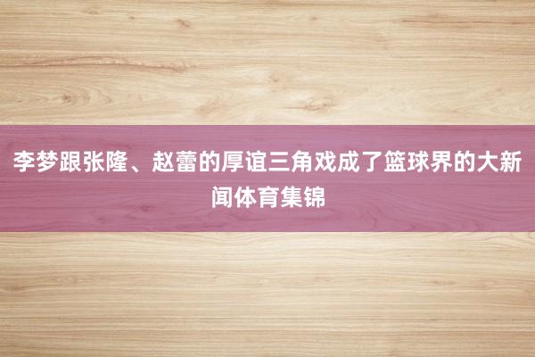 李梦跟张隆、赵蕾的厚谊三角戏成了篮球界的大新闻体育集锦