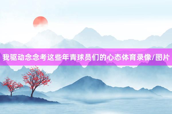 我驱动念念考这些年青球员们的心态体育录像/图片