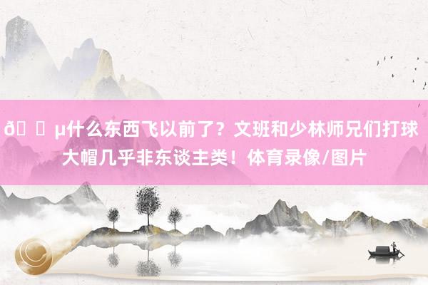 😵什么东西飞以前了?文班和少林师兄们打球 大帽几乎非东谈主类!体育录像/图片