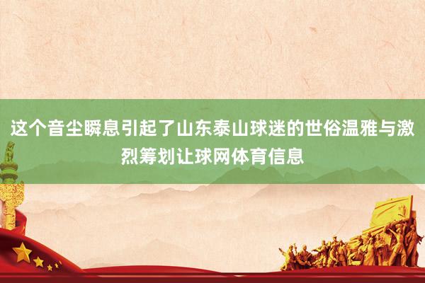这个音尘瞬息引起了山东泰山球迷的世俗温雅与激烈筹划让球网体育信息